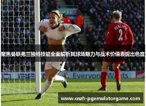 聚焦曼联弗兰独特技能全面解析其球场魅力与战术价值表现出色度 聚焦曼联弗兰独特技能全面解析其球场魅力与战术价值表现出色度