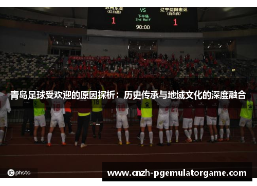 青岛足球受欢迎的原因探析:历史传承与地域文化的深度融合 青岛足球受欢迎的原因探析:历史传承与地域文化的深度融合