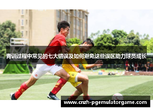 青训过程中常见的七大错误及如何避免这些误区助力球员成长