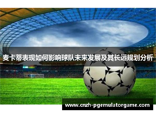 麦卡蒂表现如何影响球队未来发展及其长远规划分析 麦卡蒂表现如何影响球队未来发展及其长远规划分析