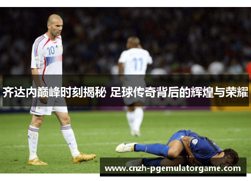 齐达内巅峰时刻揭秘 足球传奇背后的辉煌与荣耀