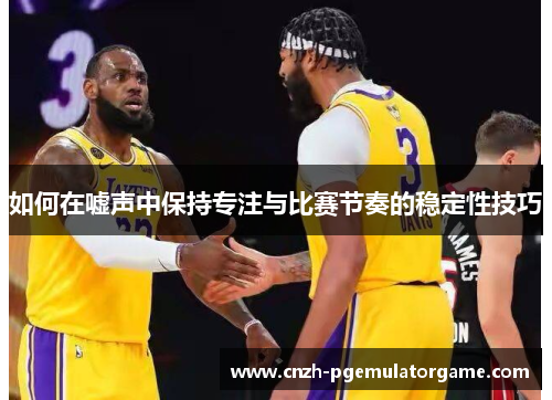 如何在嘘声中保持专注与比赛节奏的稳定性技巧