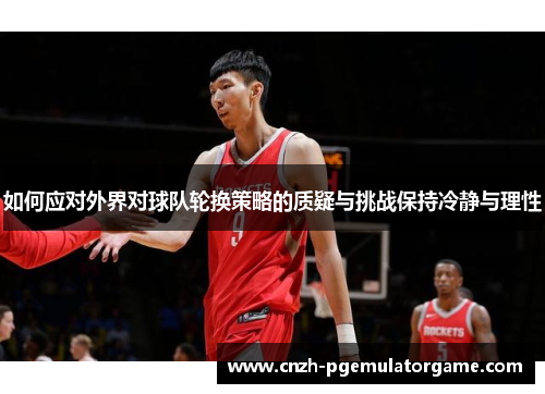 如何应对外界对球队轮换策略的质疑与挑战保持冷静与理性