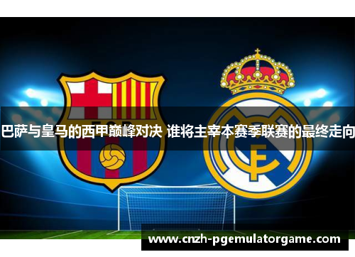 巴萨与皇马的西甲巅峰对决 谁将主宰本赛季联赛的最终走向