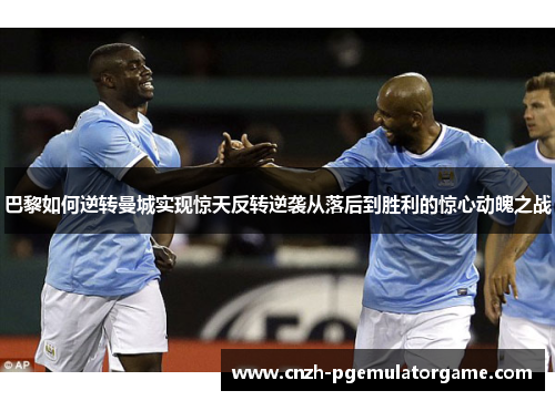 巴黎如何逆转曼城实现惊天反转逆袭从落后到胜利的惊心动魄之战