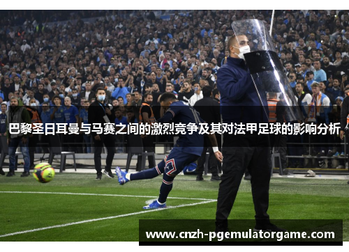 巴黎圣日耳曼与马赛之间的激烈竞争及其对法甲足球的影响分析
