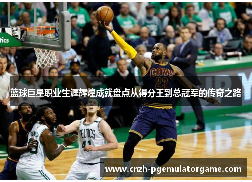 篮球巨星职业生涯辉煌成就盘点从得分王到总冠军的传奇之路 篮球巨星职业生涯辉煌成就盘点从得分王到总冠军的传奇之路