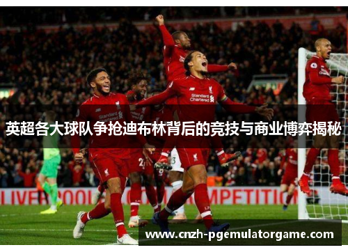 英超各大球队争抢迪布林背后的竞技与商业博弈揭秘 英超各大球队争抢迪布林背后的竞技与商业博弈揭秘