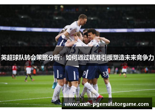 英超球队转会策略分析：如何通过精准引援塑造未来竞争力