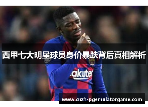 西甲七大明星球员身价暴跌背后真相解析