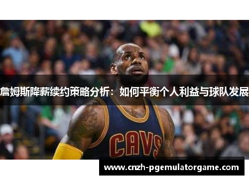 詹姆斯降薪续约策略分析：如何平衡个人利益与球队发展