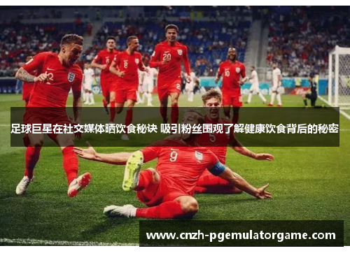 足球巨星在社交媒体晒饮食秘诀 吸引粉丝围观了解健康饮食背后的秘密