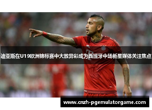 迪亚斯在U19欧洲锦标赛中大放异彩成为西班牙中场新星媒体关注焦点