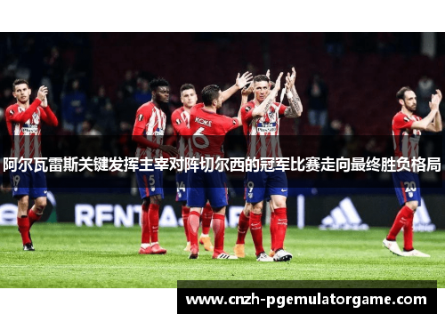 阿尔瓦雷斯关键发挥主宰对阵切尔西的冠军比赛走向最终胜负格局