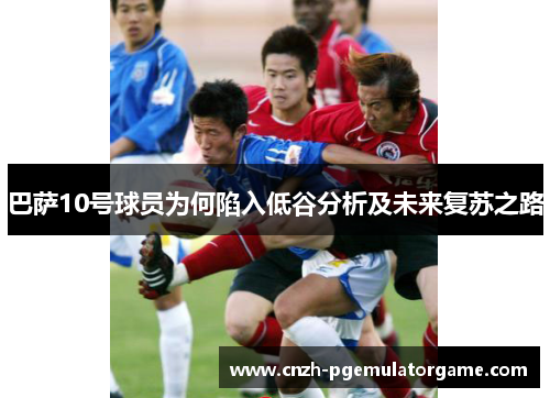 巴萨10号球员为何陷入低谷分析及未来复苏之路